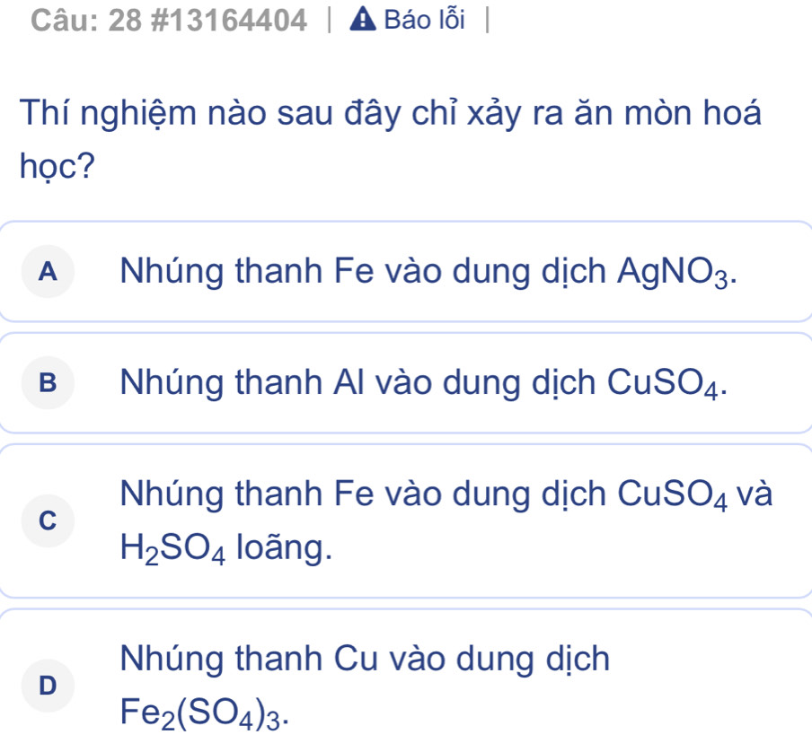 28 #13164404 A Báo lỗi
Thí nghiệm nào sau đây chỉ xảy ra ăn mòn hoá
học?
A Nhúng thanh Fe vào dung dịch AgN O_3
B Nhúng thanh Al vào dung dịch CuSO₄.
Nhúng thanh Fe vào dung dịch CuSO₄ và
C
H_2SO_4 loãng.
Nhúng thanh Cu vào dung dịch
D
Fe_2(SO_4)_3.