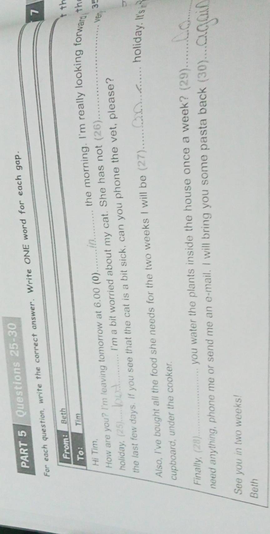 For each question, write the correct answer. Write ONE word for each gap. 
7 
From: Beth tth 
To: Tim th 
the morning. I'm really looking forwar 
Hi Tim, 35
How are you? I'm leaving tomorrow at 6.00 (0) 
_ 
holiday, (25) I'm a bit worried about my cat. She has not (26)_ 
ver 
the last few days. If you see that the cat is a bit sick, can you phone the vet, please? 
Also, I've bought all the food she needs for the two weeks I will be (27) 
_ holiday. It's 
cupboard, under the cooker. 
Finally, (28)._ you water the plants inside the house once a week? (29)_ 
need anything, phone me or send me an e-mail. I will bring you some pasta back (30)_ 
See you in two weeks! 
Beth