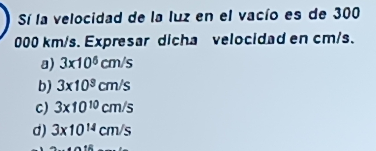 Sí la velocidad de la luz en el vacío es de 300
000 km/s. Expresar dicha velocidad en cm/s.
a) 3* 10^6cm/s
b) 3* 10^9cm/s
C) 3* 10^(10)cm/s
d) 3* 10^(14)cm/s