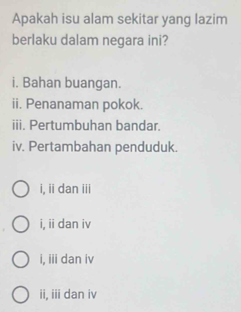 Apakah isu alam sekitar yang lazim
berlaku dalam negara ini?
i. Bahan buangan.
ii. Penanaman pokok.
iii. Pertumbuhan bandar.
iv. Pertambahan penduduk.
i, ii dan iii
i, ii dan iv
i, iii dan iv
ii, iii dan iv