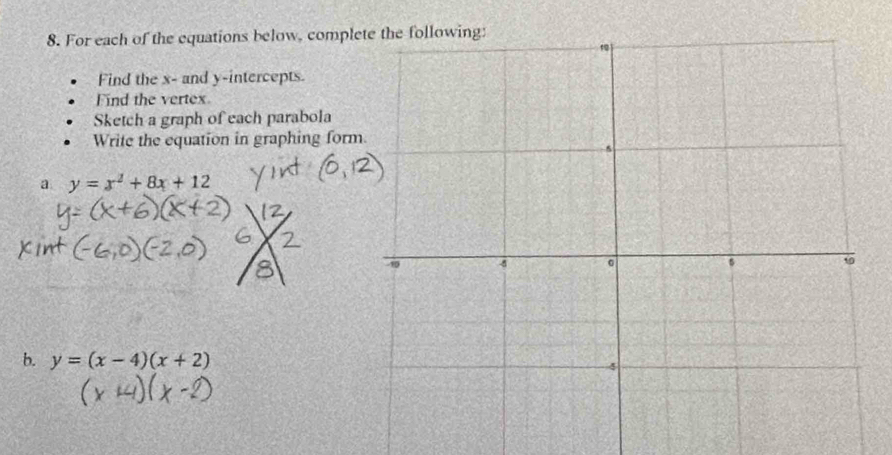 For each of the equations below, compl
Find the x - and y-intercepts.
Find the vertex
Sketch a graph of each parabola
Write the equation in graphing form
a y=x^2+8x+12
b. y=(x-4)(x+2)