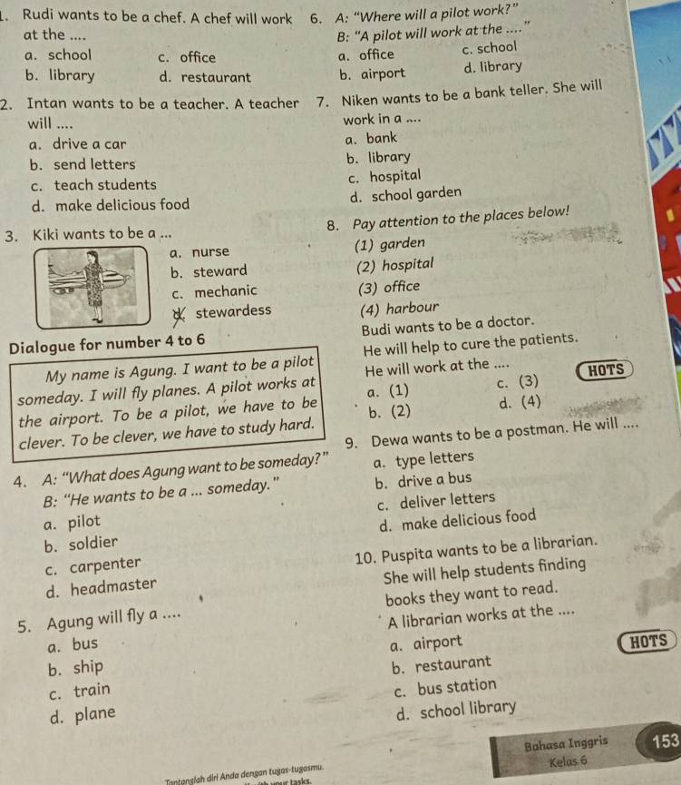 Rudi wants to be a chef. A chef will work 6. A: “Where will a pilot work?”
at the .... B: “A pilot will work at the ..”
a. school c. office a. office c. school
b. library d. restaurant b. airport d. library
2. Intan wants to be a teacher. A teacher 7. Niken wants to be a bank teller. She will
will .... work in a ....
a. drive a car
a. bank
b. send letters b. library
c. teach students c. hospital
d. make delicious food d. school garden
3. Kiki wants to be a ... 8. Pay attention to the places below!
a. nurse (1) garden
b. steward (2) hospital
c. mechanic (3) office
stewardess (4) harbour
Dialogue for number 4 to 6 Budi wants to be a doctor.
My name is Agung. I want to be a pilot He will help to cure the patients.
He will work at the ....
someday. I will fly planes. A pilot works at a. (1) c. (3) HOTS
the airport. To be a pilot, we have to be
clever. To be clever, we have to study hard. b. (2) d. (4)
9. Dewa wants to be a postman. He will ....
4. A: “What does Agung want to be someday?” a. type letters
B: “He wants to be a ... someday.” b. drive a bus
a. pilot c. deliver letters
b. soldier d. make delicious food
d. headmaster 10. Puspita wants to be a librarian.
c. carpenter
She will help students finding
5. Agung will fly a .... books they want to read.
a. bus A librarian works at the ....
b. ship a. airport
HOTS
c. train b. restaurant
d. plane c. bus station
d. school library
Kelas 6
Tantanslah diri Anda dengan tugas-tugasmu. Bahasa Inggris 153