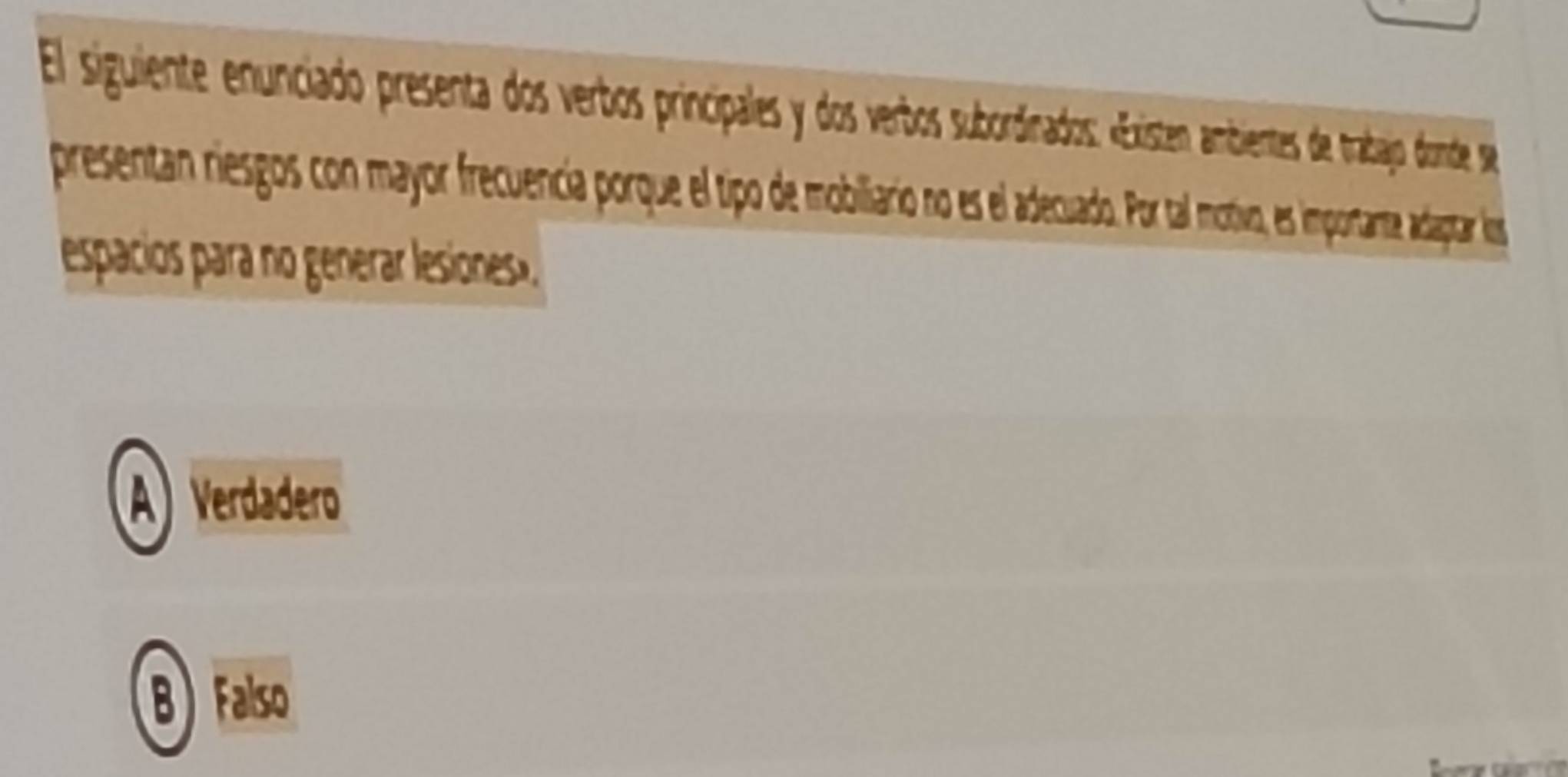 El siguiente enunciado presenta do verbos prinicipales y dos vertos subordiados: «Existen ambientes de trabajo donde se
presentan riesgos con mayor frcuencia porque el tipo embiliario ose lecuado Por tal motiva, es importante, adaptar los
espacios para no generar lesiones»
A) Verdadero
B)Falso