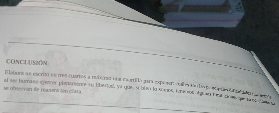 CONCLUSIÓN: 
Elabora un escrito en tres cuartos a máximo una cuartilla para exponer: cuáles son las principales dificultades que impide 
se observan de manera tan clara. 
al ser humano ejercer plenamente su libertad, ya que, si bien lo somos, tenemos algunas limitaciones que en ocasiones no