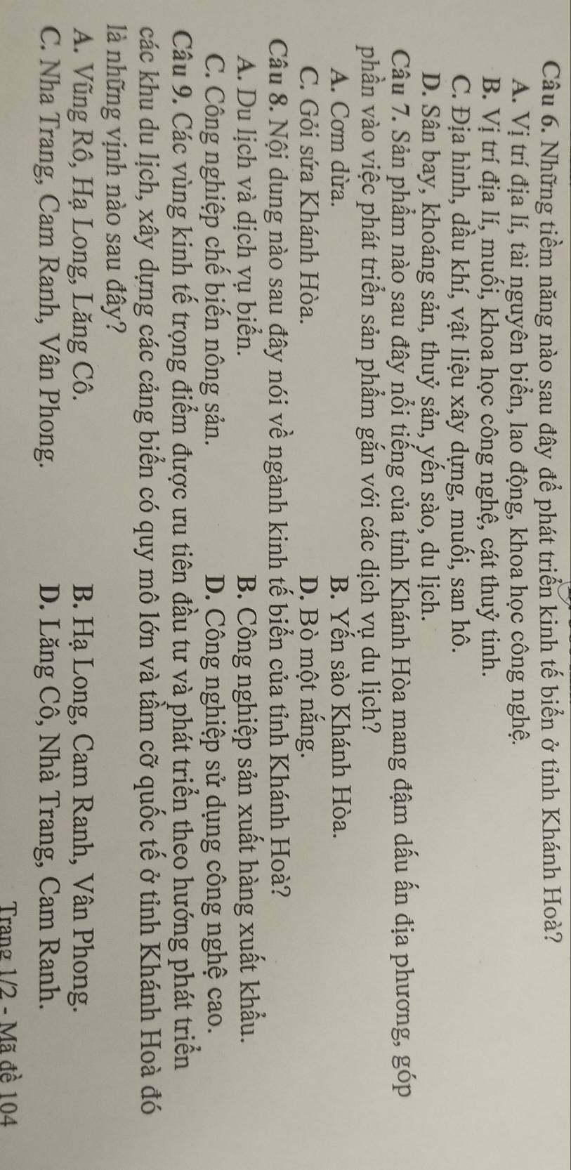Những tiềm năng nào sau đây để phát triển kinh tế biển ở tỉnh Khánh Hoà?
A. Vị trí địa lí, tài nguyên biển, lao động, khoa học công nghệ.
B. Vị trí địa lí, muối, khoa học công nghệ, cát thuỷ tinh.
C. Địa hình, dầu khí, vật liệu xây dựng, muối, san hô.
D. Sân bay, khoáng sản, thuỷ sản, yến sào, du lịch.
Câu 7. Sản phẩm nào sau đây nổi tiếng của tỉnh Khánh Hòa mang đậm dấu ấn địa phương, góp
phần vào việc phát triển sản phẩm gắn với các dịch vụ du lịch?
A. Cơm dừa. B. Yến sào Khánh Hòa.
C. Gỏi sứa Khánh Hòa. D. Bò một nắng.
Câu 8. Nội dung nào sau đây nói về ngành kinh tế biển của tỉnh Khánh Hoà?
A. Du lịch và dịch vụ biển. B. Công nghiệp sản xuất hàng xuất khẩu.
C. Công nghiệp chế biến nông sản. D. Công nghiệp sử dụng công nghệ cao.
Câu 9. Các vùng kinh tế trọng điểm được ưu tiên đầu tư và phát triển theo hướng phát triển
các khu du lịch, xây dựng các cảng biển có quy mô lớn và tầm cỡ quốc tế ở tỉnh Khánh Hoà đó
là những vịnh nào sau đây?
A. Vũng Rô, Hạ Long, Lăng Cô. B. Hạ Long, Cam Ranh, Vân Phong.
C. Nha Trang, Cam Ranh, Vân Phong. D. Lăng Cô, Nhà Trang, Cam Ranh.
Trang 1/2 - Mã đề 104