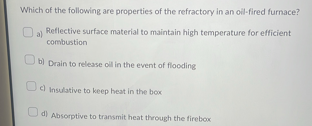 Which of the following are properties of the refractory in an oil-fired furnace?
a) Reflective surface material to maintain high temperature for efficient
combustion
b) Drain to release oil in the event of flooding
c) Insulative to keep heat in the box
d) Absorptive to transmit heat through the firebox