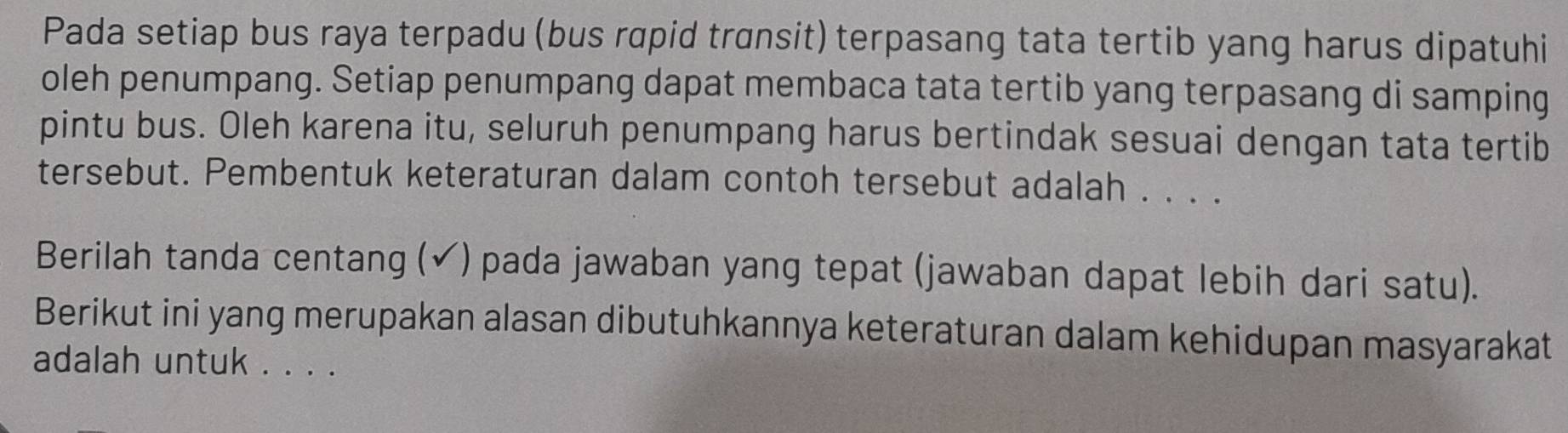 Pada setiap bus raya terpadu (bus rapid transit) terpasang tata tertib yang harus dipatuhi 
oleh penumpang. Setiap penumpang dapat membaca tata tertib yang terpasang di samping 
pintu bus. Oleh karena itu, seluruh penumpang harus bertindak sesuai dengan tata tertib 
tersebut. Pembentuk keteraturan dalam contoh tersebut adalah . . . . 
Berilah tanda centang (✔) pada jawaban yang tepat (jawaban dapat lebih dari satu). 
Berikut ini yang merupakan alasan dibutuhkannya keteraturan dalam kehidupan masyarakat 
adalah untuk . . . .