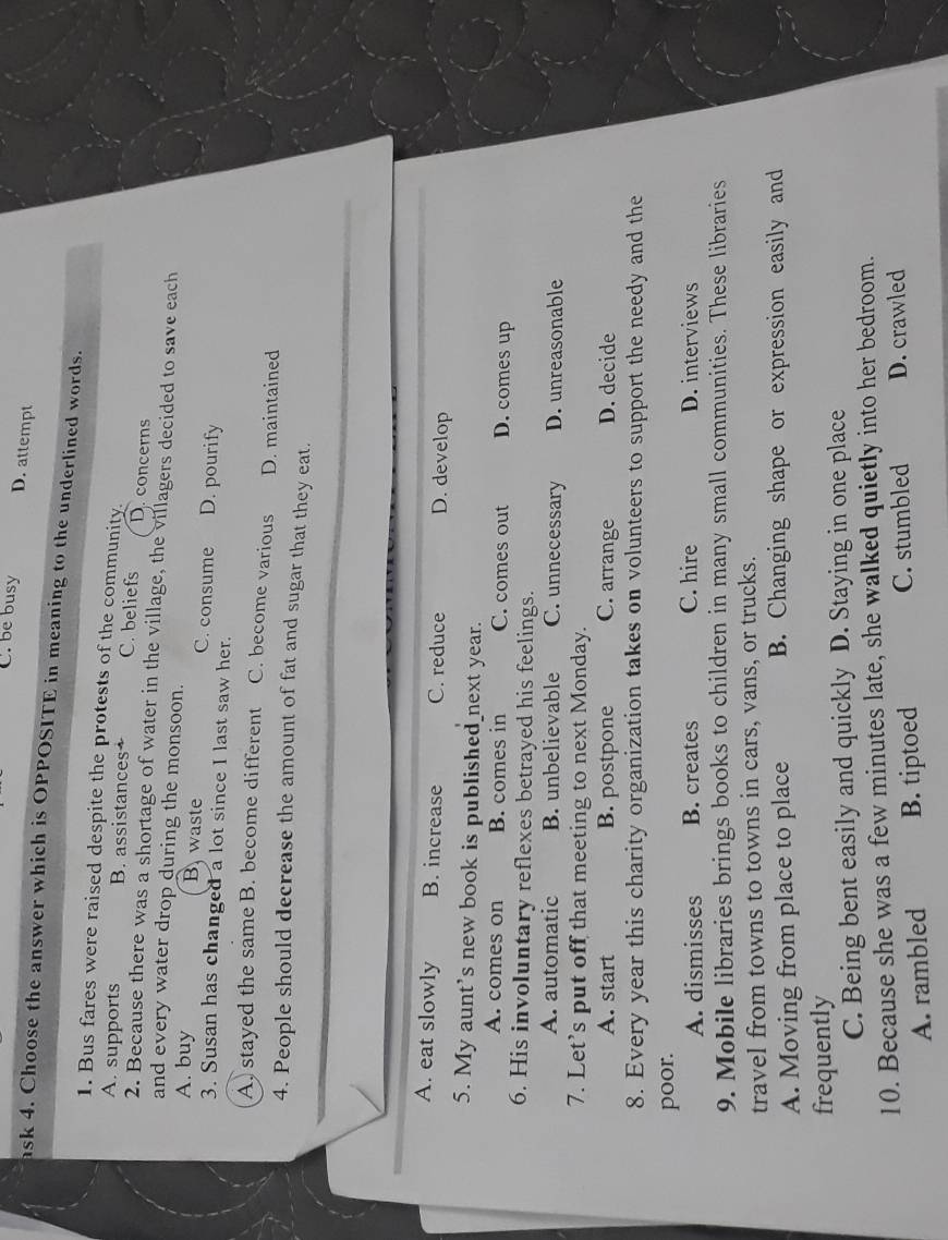 C. be busy
D. attempt
ask 4. Choose the answer which is OPPOSITE in meaning to the underlined words.
1. Bus fares were raised despite the protests of the community.
A. supports B. assistances+ C. beliefs D. concerns
2. Because there was a shortage of water in the village, the villagers decided to save each
and every water drop during the monsoon.
A. buy B. waste C. consume D. pourify
3. Susan has changed a lot since I last saw her.
A. stayed the same B. become different C. become various D. maintained
4. People should decrease the amount of fat and sugar that they eat.
A. eat slowly B. increase C. reduce D. develop
5. My aunt's new book is published next year.
A. comes on B. comes in C. comes out D. comes up
6. His involuntary reflexes betrayed his feelings.
A. automatic B. unbelievable C. unnecessary D. unreasonable
7. Let’s put off that meeting to next Monday.
A. start B. postpone C. arrange D. decide
8. Every year this charity organization takes on volunteers to support the needy and the
poor.
A. dismisses B. creates C. hire D. interviews
9. Mobile libraries brings books to children in many small communities. These libraries
travel from towns to towns in cars, vans, or trucks.
A. Moving from place to place B. Changing shape or expression easily and
frequently
C. Being bent easily and quickly D. Staying in one place
10. Because she was a few minutes late, she walked quietly into her bedroom.
A. rambled B. tiptoed C. stumbled D. crawled