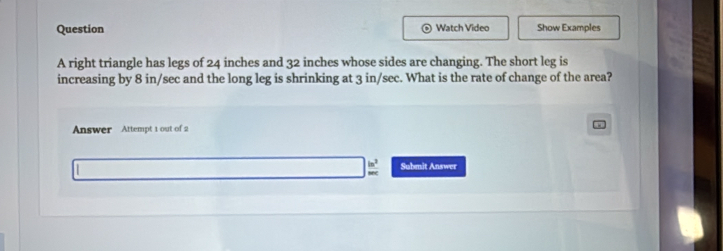 Watch Video 
Question Show Examples 
A right triangle has legs of 24 inches and 32 inches whose sides are changing. The short leg is 
increasing by 8 in/sec and the long leg is shrinking at 3 in/sec. What is the rate of change of the area? 
Answer Attempt 1 out of 2 
Submit Answer