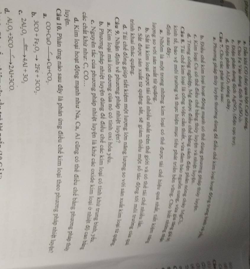 hup #. Dẫo khi CO (dơ) qua bật CaO nóng
h Cho Fe Vào dụng địch FezSO4
Điện phân dụng địch Ag MO (điện cục tro).
d. Điện phân AlO, nóng chây
a
Câu 7. Cho các phát biểu sau:
a
i
2. Phương pháp thủy luyện thường đùng đề điều chế kim loại hoạ động trung bình vày,
b. Điều chế kim loại hoạt động mạnh có thể dùng phương pháp thủy luyện.
c. Kim loại Cu có thể điều chế bằng thủy luyện và nhiệt luyện
d. Trong công nghiệp, Mg được điều chế bằng cách điện phân nóng chây MgCl_2
Cầu 8. Tái chế kim loại là công việc cần thiết, vừa đâm báo nguồn cung, vừa gia táng gá v
kinh tế, bảo vệ môi trường và thực hiện mục tiêu phát triển bên vũng. Cho biết thững nhậc
định sau đây:
2. Nhôm là một trong những kim loại có thể được tái chế hiệu quả thất, tiết kiệu ràng
lượng so với sản xuất từ quặng.
b. Sắt là kim loại được tái chế nhiều nhất trên thế giới và có thể tài chế nhiều lần
c. Sắt được sản xuất từ quặng sắt, sẽ giám thiếu một số tác động tới môi trường của qui
trình khai thác quậng.
d. Tái chế đồng giúp tiết kiệm một lượng lớn năng lượng so với sản xuất kim loại từ quặng
Câu 9. Nhận định về phương pháp nhiệt luyện?
a. Kim loại mà ion dương của nó có tính oxi hóa yểu.
b. Phương pháp nhiệt luyện dùng để điều chế các kim loại có tính khứ trung bình, yểu
c. Nguyên tắc của phương pháp nhiệt luyện là khứ các oxide kim loại ở nhiệt độ cao bằng
các chất khứ như: C, CO...
d. Kim loại hoạt động mạnh như Na, Ca, Al cũng có thể điều chế bằng phương pháp thủy
luyện.
Câu 10. Phàn ứng nào sau đây là phản ứng điều chế kim loại theo phương pháp nhiệt luyện
a. CO+CuOto Cu+CO_2.
b. 3CO+Fe_2O_3to 2Fe+3CO_2.
C. 2Al_2O_3to 4Al+3O_Al+3O_2
d. Al_2O_3+3COto 2Al+3CO.