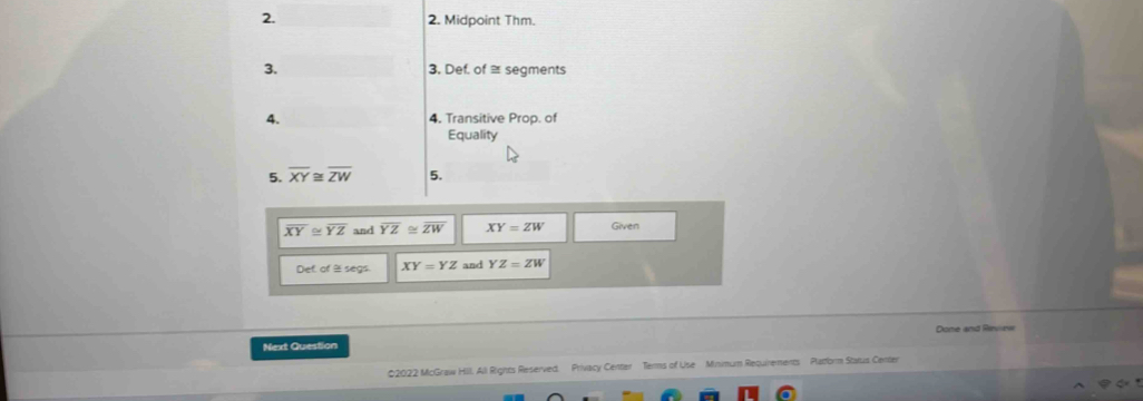 Midpoint Thm. 
3. 3. Def. of≌ segments 
4. 4. Transitive Prop. of 
Equality 
5. overline XY≌ overline ZW 5.
overline XY≌ overline YZ and overline YZ≌ overline ZW XY=ZW Given 
Def of % segs XY=YZ and YZ=ZW
Dome and Rivrw 
Next Question 
22022 McGraw Hill. All Rights Reserved. Privacy Center Terms of Use Minimum Requirements Pladorm Status Center