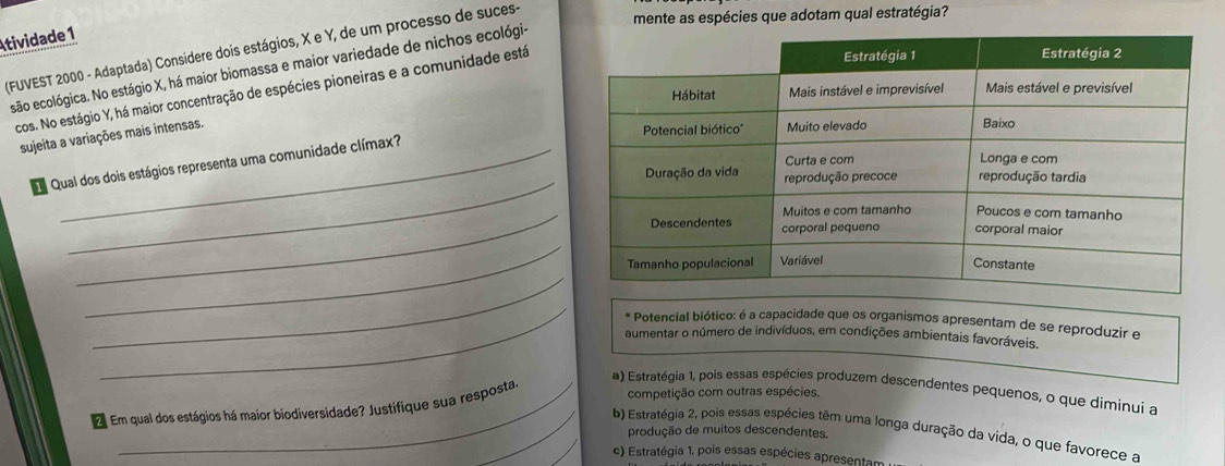 Atividade 1
(FUVEST 2000 - Adaptada) Considere dois estágios, X e Y, de um processo de suces-
mente as espécies que adotam qual estratégia?
esão ecológica. No estágio X, há maior biomassa e maior variedade de nichos ecológi-
cos. No estágio Y, há maior concentração de espécies pioneiras e a comunidade está
sujeita a variações mais intensas.
_
Qual dos dois estágios representa uma comunidade clímax?
_
_
_
_
* Potencial biótico: é a capacidade que os organismos apresentam de se reproduzir e
aumentar o número de indivíduos, em condições ambientais favoráveis.
a) Estratégia 1, pois essas espécies produzem descendentes pequenos, o que diminui a
2 Em qual dos estágios há maior biodiversidade? Justifique sua resposta
competição com outras espécies.
_
b) Estratégia 2, pois essas espécies têm uma longa duração da vida, o que favorece a
produção de muitos descendentes.
c) Estratégia 1, pois essas espécies apresentam