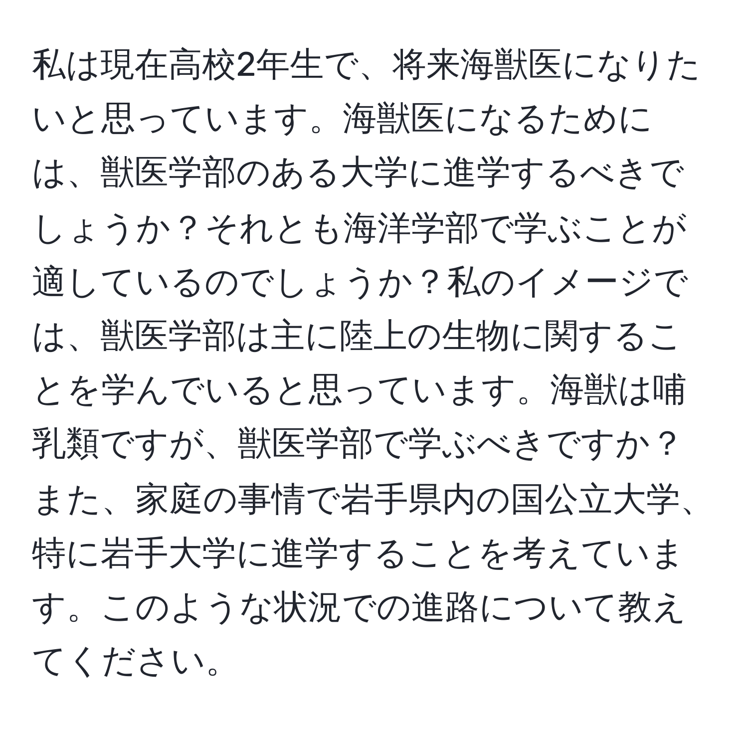 私は現在高校2年生で、将来海獣医になりたいと思っています。海獣医になるためには、獣医学部のある大学に進学するべきでしょうか？それとも海洋学部で学ぶことが適しているのでしょうか？私のイメージでは、獣医学部は主に陸上の生物に関することを学んでいると思っています。海獣は哺乳類ですが、獣医学部で学ぶべきですか？また、家庭の事情で岩手県内の国公立大学、特に岩手大学に進学することを考えています。このような状況での進路について教えてください。