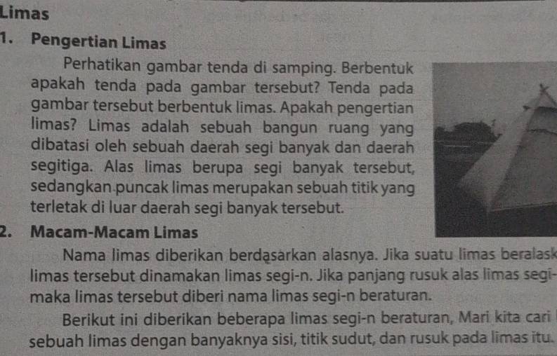 Limas 
1. Pengertian Limas 
Perhatikan gambar tenda di samping. Berbentuk 
apakah tenda pada gambar tersebut? Tenda pada 
gambar tersebut berbentuk limas. Apakah pengertian 
limas? Limas adalah sebuah bangun ruang yang 
dibatasi oleh sebuah daerah segi banyak dan daerah 
segitiga. Alas limas berupa segi banyak tersebut, 
sedangkan puncak limas merupakan sebuah titik yang 
terletak di luar daerah segi banyak tersebut. 
2. Macam-Macam Limas 
Nama limas diberikan berdąsärkan alasnya. Jika suatu limas beralask 
limas tersebut dinamakan limas segi-n. Jika panjang rusuk alas limas segi- 
maka limas tersebut diberi nama limas segi-n beraturan. 
Berikut ini diberikan beberapa limas segi-n beraturan, Mari kita cari 
sebuah limas dengan banyaknya sisi, titik sudut, dan rusuk pada limas itu.