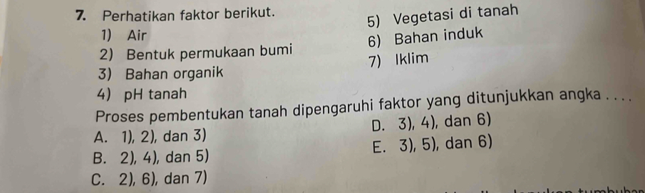 Perhatikan faktor berikut.
5) Vegetasi di tanah
1) Air
6) Bahan induk
2 Bentuk permukaan bumi
7) Iklim
3) Bahan organik
4 pH tanah
Proses pembentukan tanah dipengaruhi faktor yang ditunjukkan angka . . . .
A. 1), 2), dan 3) D. 3), 4), dan 6)
B. 2), 4), dan 5) E. 3), 5), dan 6)
C. 2), 6), dan 7)