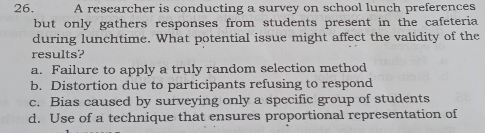 A researcher is conducting a survey on school lunch preferences
but only gathers responses from students present in the cafeteria
during lunchtime. What potential issue might affect the validity of the
results?
a. Failure to apply a truly random selection method
b. Distortion due to participants refusing to respond
c. Bias caused by surveying only a specific group of students
d. Use of a technique that ensures proportional representation of