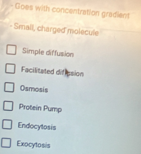 Goes with concentration gradient
- Small, charged molecule
Simple diffusion
Facilitated dificsion
Osmosis
Protein Pump
Endocytosis
Exocytosis