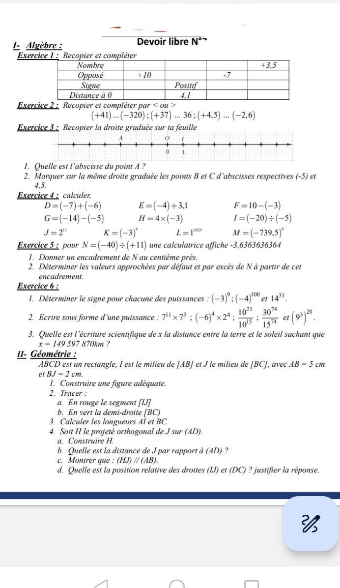 I- Algèbre : Devoir libre N°
Exer
Exercice 2 : Recopier et compléter par < ou >
(+41)...(-320);(+37)...36;(+4,5)...(-2,6)
Exercice 3 : Recopier la droite graduée sur ta feuille
1. Quelle est l’abscisse du point A ?
2. Marquer sur la même droite graduée les points B et C d’abscisses respectives (-5) et
4,5.
Exercice 4 : calculer;
D=(-7)+(-6) E=(-4)+3,1 F=10-(-3)
G=(-14)-(-5) H=4* (-3) I=(-20)/ (-5)
J=2^(11) K=(-3)^4 L=1^(2025) M=(-739,5)^circ 
Exercice 5 : pour N=(-40)/ (+11) une calculatrice affiche -3,6363636364
1. Donner un encadrement de N au centième près.
2. Déterminer les valeurs approchées par défaut et par excès de N à partir de cet
encadrement.
Exercice 6 :
1. Déterminer le signe pour chacune des puissances : (-3)^9;(-4)^100 et 14^(31).
2. Ecrire sous forme d’une puissance : 7^(11)* 7^3;(-6)^4* 2^4; 10^(21)/10^(15) ; 30^(74)/15^(74)  et (9^3)^20.
3. Quelle est l’écriture scientifique de x la distance entre la terre et le soleil sachant que
x=149597 870km ?
II- Géométrie :
ABCD est un rectangle, I est le milieu de [AB] et J le milieu de [BC], avec AB=5cm
et BJ=2cm.
1. Construire une figure adéquate.
2. Tracer :
a. En rouge le segment [IJ]
b. En vert la demi-droite [BC)
3. Calculer les longueurs AI et BC.
4. Soit H le projeté orthogonal de J sur (AD).
a. Construire H.
b. Quelle est la distance de J par rapport à (AD) ?
c. Montrer que : (HJ)//(AB)
d. Quelle est la position relative des droites (IJ) et (DC) ? justifier la réponse.
