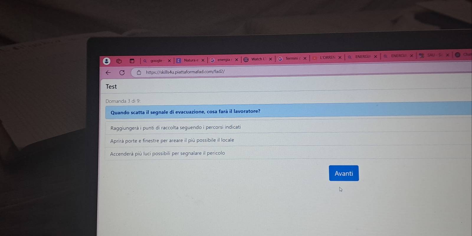 go
https://skills4u.piattaformafad.com/fad2/
Test
Domanda 3 di 9:
Quando scatta il segnale di evacuazione, cosa farà il lavoratore?
Raggiungerà i punti di raccolta seguendo i percorsi indicati
Aprirà porte e finestre per areare il più possibile il locale
Accenderà più luci possibili per segnalare il perícolo
Avanti