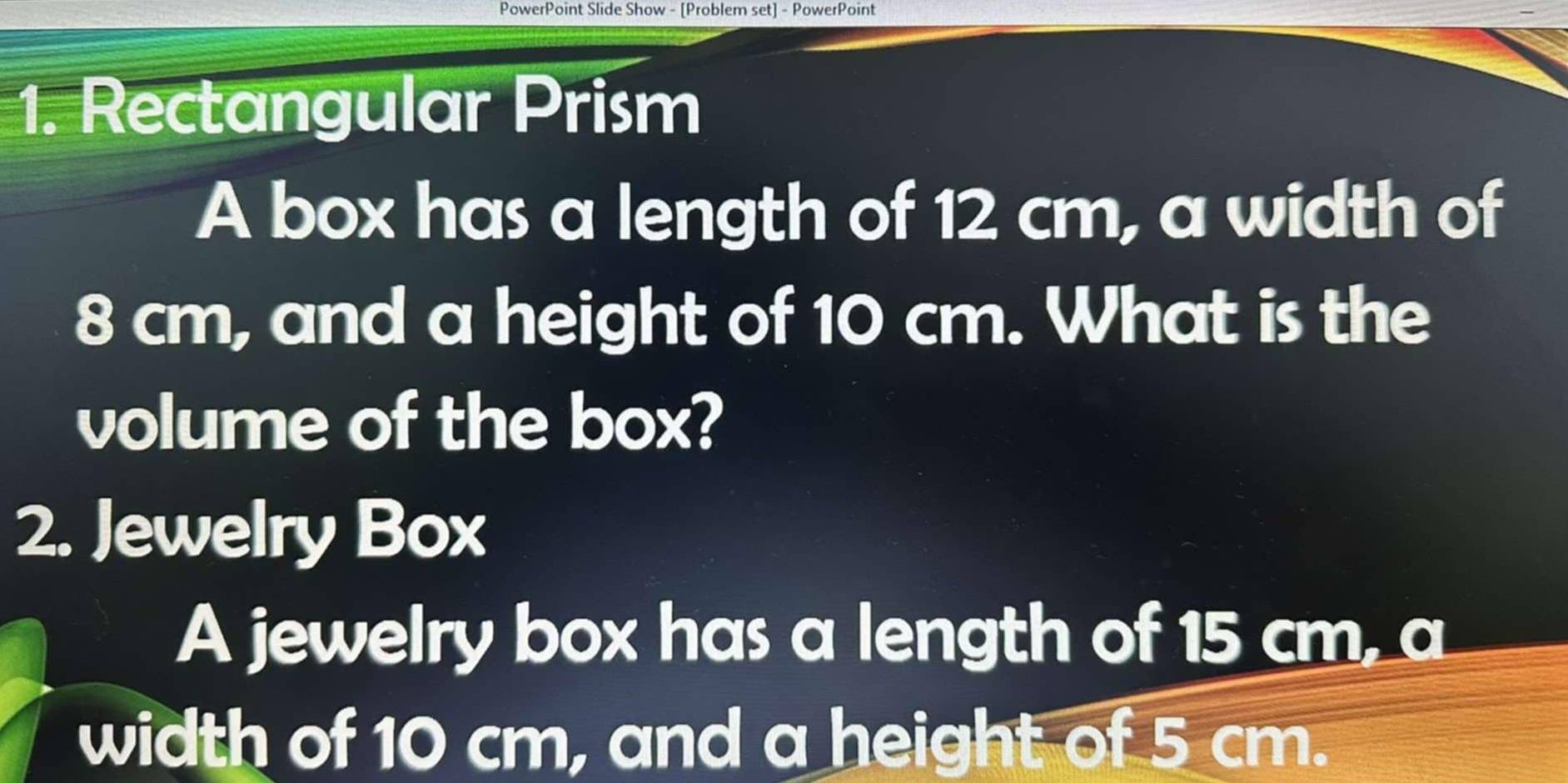 PowerPoint Slide Show - [Problem set] - PowerPoint 
1. Rectangular Prism 
A box has a length of 12 cm, a width of
8 cm, and a height of 10 cm. What is the 
volume of the box? 
2. Jewelry Box 
A jewelry box has a length of 15 cm, a 
width of 10 cm, and a height of 5 cm.