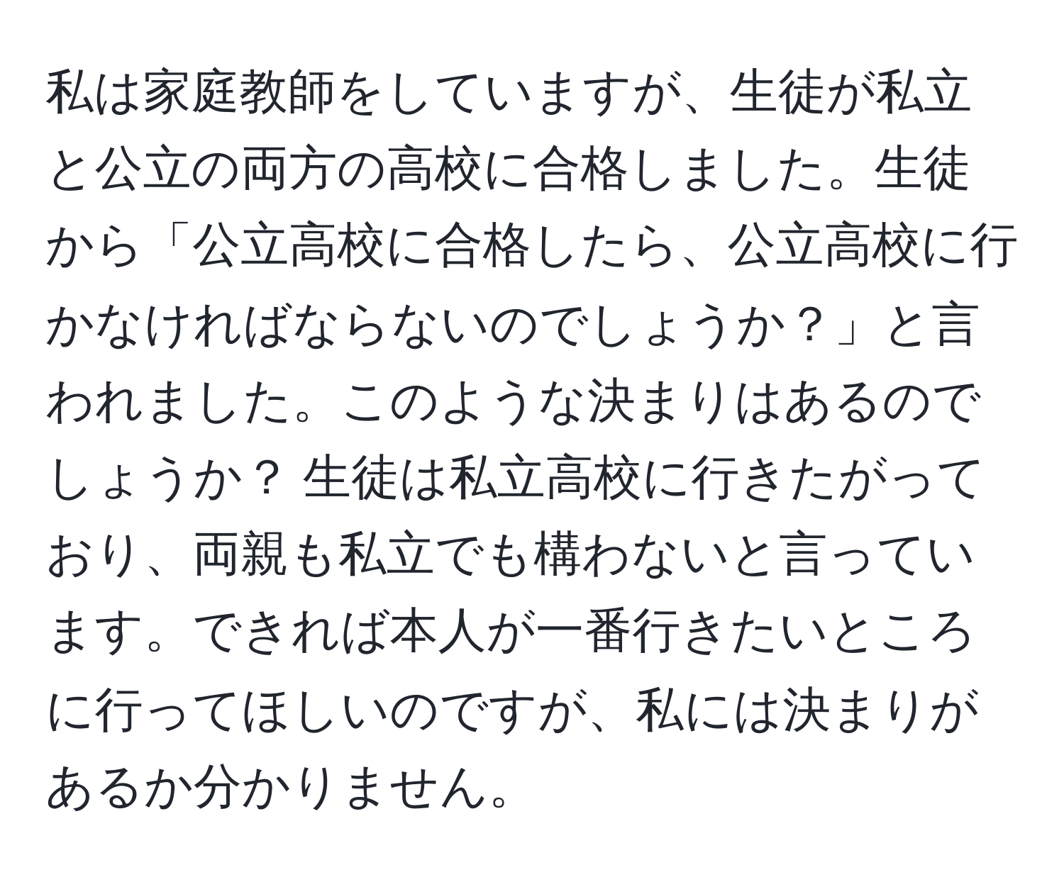 私は家庭教師をしていますが、生徒が私立と公立の両方の高校に合格しました。生徒から「公立高校に合格したら、公立高校に行かなければならないのでしょうか？」と言われました。このような決まりはあるのでしょうか？ 生徒は私立高校に行きたがっており、両親も私立でも構わないと言っています。できれば本人が一番行きたいところに行ってほしいのですが、私には決まりがあるか分かりません。