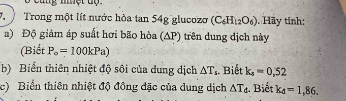 cung nệt dộ. 
7. Trong một lít nước hòa tan 54g glucozơ (C_6H_12O_6) Hãy tính: 
a) Độ giảm áp suất hơi bão hòa (∆P) trên dung dịch này 
(Biết P_o=100kPa)
b) Biến thiên nhiệt độ sôi của dung dịch △ T_s. Biết k_s=0,52
c) Biến thiên nhiệt độ đông đặc của dung dịch △ T_d. Biết k_d=1,86.