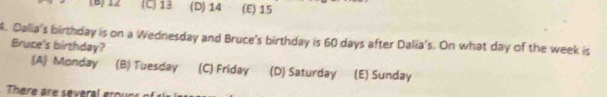 (B) 12 (C) 13 (D) 14 (E) 15
4. Dalia's birthday is on a Wednesday and Bruce's birthday is 60 days after Dalia's. On what day of the week is
Bruce's birthday?
(A) Monday (B) Tuesday (C) Friday (D) Saturday (E) Sunday