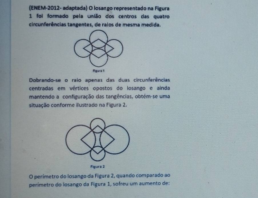 (ENEM-2012- adaptada) O losango representado na Figura 
1 foi formado pela união dos centros das quatro 
circunferências tangentes, de raios de mesma medida. 
Agure 1 
Dobrando-se o raio apenas das duas circunferências 
centradas em vértices opostos do losango e ainda 
mantendo a configuração das tangências, obtém-se uma 
situação conforme ilustrado na Figura 2. 
O perímetro do losango da Figura 2, quando comparado ao 
perímetro do losango da Figura 1, sofreu um aumento de: