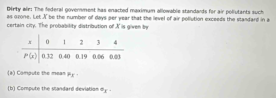 Dirty air: The federal government has enacted maximum allowable standards for air pollutants such
as ozone. Let X be the number of days per year that the level of air pollution exceeds the standard in a
certain city. The probability distribution of X is given by
(a) Compute the mean μx ·
(b) Compute the standard deviation σχ .