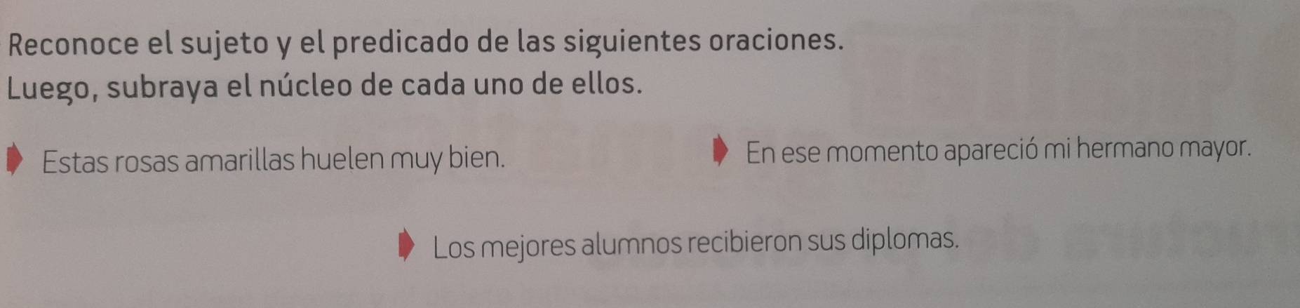 Reconoce el sujeto y el predicado de las siguientes oraciones. 
Luego, subraya el núcleo de cada uno de ellos. 
Estas rosas amarillas huelen muy bien. En ese momento apareció mi hermano mayor. 
Los mejores alumnos recibieron sus diplomas.