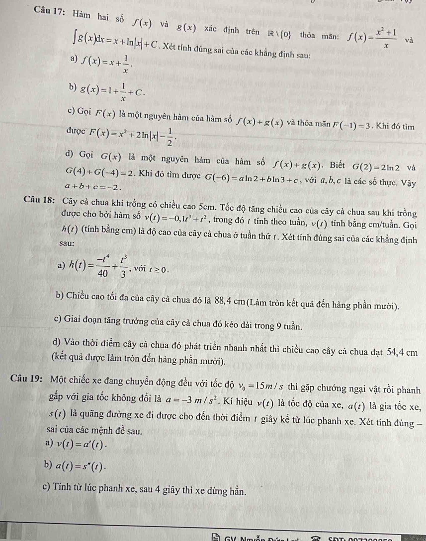 Hàm hai số f(x) và g(x) xác định trên R thỏa mān: f(x)= (x^2+1)/x  và
∈t g(x)dx=x+ln |x|+C. Xét tính đúng sai của các khẳng định sau:
a) f(x)=x+ 1/x .
b) g(x)=1+ 1/x +C.
c) Gọi F(x) là một nguyên hàm của hàm số f(x)+g(x) và thỏa mãn F(-1)=3. Khi đó tìm
được F(x)=x^2+2ln |x|- 1/2 .
d) Gọi G(x) là một nguyên hàm của hàm số f(x)+g(x). Biết G(2)=2ln 2 và
G(4)+G(-4)=2. Khi đó tìm được G(-6)=aln 2+bln 3+c ,với a,b, c là các số thực. Vậy
a+b+c=-2.
Câu 18: Cây cà chua khi trồng có chiều cao 5cm. Tốc độ tăng chiều cao của cây cà chua sau khi trồng
được cho bởi hàm số v(t)=-0,1t^3+t^2 , trong đó / tính theo tuần, v(t) tính bằng cm/tuần. Gọi
h(t) (tính bằng cm) là độ cao của cây cà chua ở tuần thứ 1. Xét tính đúng sai của các khẳng định
sau:
a) h(t)= (-t^4)/40 + t^3/3  , với t≥ 0.
b) Chiều cao tối đa của cây cà chua đó là 88,4 cm(Làm tròn kết quả đến hàng phần mười).
c) Giai đoạn tăng trưởng của cây cà chua đó kéo dài trong 9 tuần.
d) Vào thời điểm cây cà chua đó phát triển nhanh nhất thì chiều cao cây cà chua đạt 54,4 cm
(kết quả được làm tròn đến hàng phần mười).
Câu 19: Một chiếc xe đang chuyển động đều với tốc độ v_0=15m/s thì gặp chướng ngại vật rồi phanh
gấp với gia tốc không đồi là a=-3m/s^2. Kí hiệu v(t) là tốc độ của xe, a(t) là gia tốc xe,
s(t) là quãng đường xe đi được cho đến thời điểm 1 giây kể từ lúc phanh xe. Xét tính đúng -
sai của các mệnh đề sau.
a) v(t)=a'(t)·
b) a(t)=s''(t).
c) Tính từ lúc phanh xe, sau 4 giây thì xe dừng hằn.