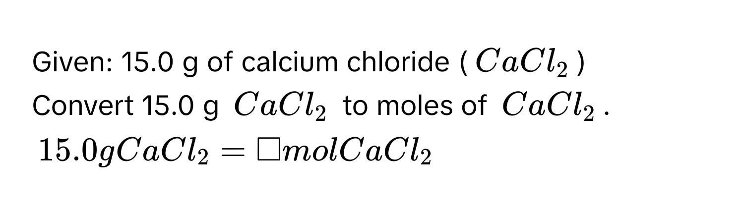 Given: 15.0 g of calcium chloride ($CaCl_2$)
Convert 15.0 g $CaCl_2$ to moles of $CaCl_2$.
$15.0 g CaCl_2 = □ mol CaCl_2$