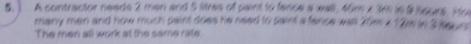 ) A contractor needs 2 men and 5 litres of paint to fence a wall , 46m
many man and how much paint does he need to saint a fance wall 20m
The men all work at the same rate
