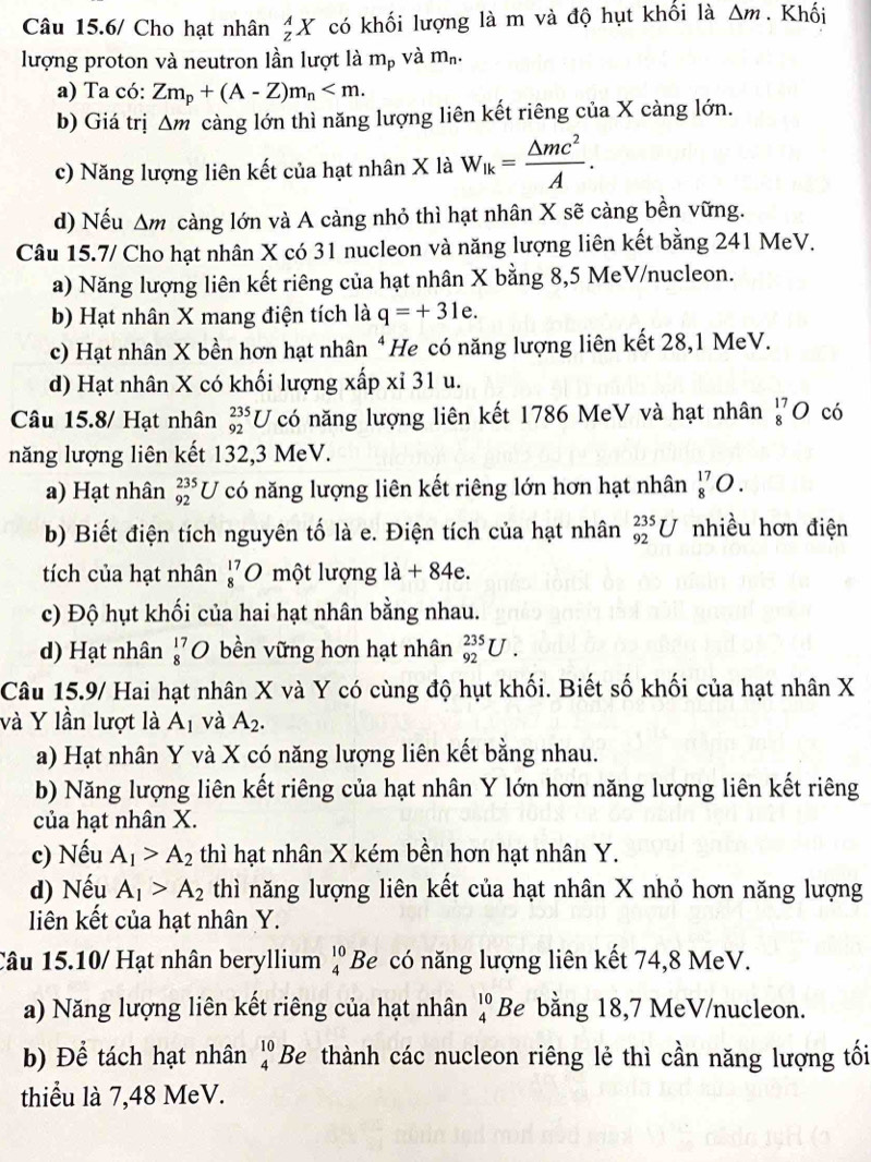 Câu 15.6/ Cho hạt nhân _z^(AX có khối lượng là m và độ hụt khối là △ m. Khối
lượng proton và neutron lần lượt là m_p) và m_n.
a) Ta có: Zm_p+(A-Z)m_n
b) Giá trị △ m càng lớn thì năng lượng liên kết riêng của X càng lớn.
c) Năng lượng liên kết của hạt nhân X là W_lk= △ mc^2/A .
d) Nếu Δm càng lớn và A càng nhỏ thì hạt nhân X sẽ càng bền vững.
Câu 15.7/ Cho hạt nhân X có 31 nucleon và năng lượng liên kết bằng 241 MeV.
a) Năng lượng liên kết riêng của hạt nhân X bằng 8,5 MeV/nucleon.
b) Hạt nhân X mang điện tích là q=+31e.
c) Hạt nhân X bền hơn hạt nhân * He có năng lượng liên kết 28,1 MeV.
d) Hạt nhân X có khối lượng xấp xỉ 31 u.
Câu 15.8/ Hạt nhân _(92)^(235)U có năng lượng liên kết 1786 MeV và hạt nhân _8^((17)O có
năng lượng liên kết 132,3 MeV.
a) Hạt nhân _(92)^(235)U có năng lượng liên kết riêng lớn hơn hạt nhân _8^(17)O.
b) Biết điện tích nguyên tố là e. Điện tích của hạt nhân _(92)^(235)U nhiều hơn điện
tích của hạt nhân _8^(17)O một lượng 1a+84e.
c) Độ hụt khối của hai hạt nhân bằng nhau.
d) Hạt nhân beginarray)r 17 8endarray D bền vững hơn hạt nhân _(92)^(235)U.
Câu 15.9/ Hai hạt nhân X và Y có cùng độ hụt khối. Biết số khối của hạt nhân X
và Y lần lượt là A_1 và A_2.
a) Hạt nhân Y và X có năng lượng liên kết bằng nhau.
b) Năng lượng liên kết riêng của hạt nhân Y lớn hơn năng lượng liên kết riêng
của hạt nhân X.
c) Nếu A_1>A_2 thì hạt nhân X kém bền hơn hạt nhân Y.
d) Nếu A_1>A_2 thì năng lượng liên kết của hạt nhân X nhỏ hơn năng lượng
liên kết của hạt nhân Y.
Câu 15.10/ Hạt nhân beryllium beginarrayr 10 4endarray Be có năng lượng liên kết 74,8 MeV.
a) Năng lượng liên kết riêng của hạt nhân beginarrayr 10 4endarray Be bằng 18,7 MeV/nucleon.
b) Để tách hạt nhân beginarrayr 10 4endarray Be thành các nucleon riêng lẻ thì cần năng lượng tối
thiểu là 7,48 MeV.