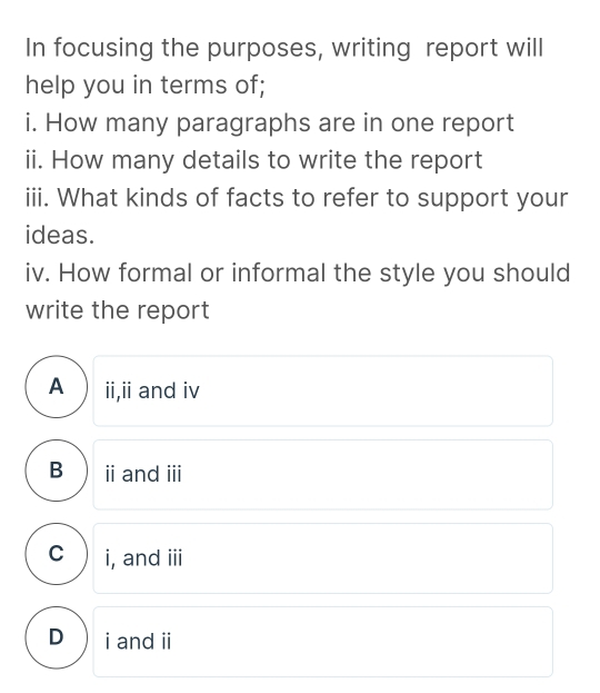 In focusing the purposes, writing report will
help you in terms of;
i. How many paragraphs are in one report
ii. How many details to write the report
iii. What kinds of facts to refer to support your
ideas.
iv. How formal or informal the style you should
write the report
A  ii,ii and iv
B  ⅱ andⅲ
c ) i, and iii
D i and i