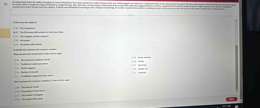 An experiment tested the ability of maggots to remove dead tissue from open wounds that would not heal on their own. Sterile maggots wore placed in a small pouch which, in turn, was placed on the wound. 90 women with wounds on their lower limbs we randomty assigned
to receive either a traditional surgical treatment or maggot therapy. After eight days, the percentage of dead tissue in the wounds that undenwent maggot treatment was 54 6%, compared to 66 6% with the surgical treatment. Neither patients nor th dctors evalutin h
wounds knew which therapy had been applied. (Patients were blindfolded as bandages were changed ) Surprisingly, the number of patients that reported a crawling sensation in their wound was about the same in both groups! Complete parts a through d below
c) Who were the subjects?
A. The researchers
B. The 90 women with wounds on their lower limbs
C. The maggots and the surgeons
D. All women
E. All women with wounds
d) Identify the treatment and response variables
What was/were the treatment(s)? Select all that apply
B. Doctor selection
A. Time between symptoms checks D. Gender
C. Traditional surgical procedure F. Age range
E. Sterile maggots
G. Number of wounds H. Sample size
1. A multiherb supplement plus advice J. A placebo
What was/were the response variable(s)? Select all that apply
A. The amount of pain
B. Percentage of dead tissue
C. The number of maggots
D. The results of the study