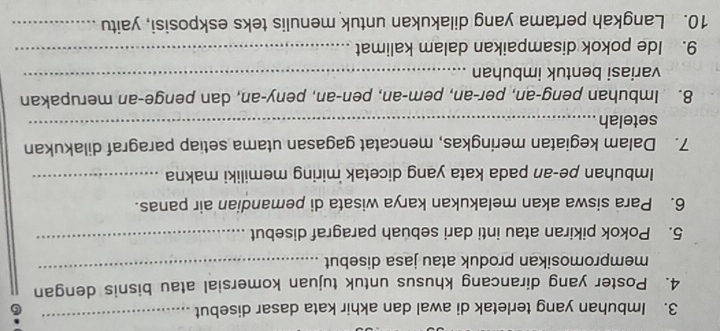 Imbuhan yang terletak di awal dan akhir kata dasar disebut 
_ 
6 
4. Poster yang dirancang khusus untuk tujuan komersial atau bisnis dengan 
mempromosikan produk atau jasa disebut 
_ 
5. Pokok pikiran atau inti dari sebuah paragraf disebut 
_ 
6. Para siswa akan melakukan karya wisata di pemandian air panas. 
Imbuhan pe-an pada kata yang dicetak miring memiliki makna_ 
7. Dalam kegiatan meringkas, mencatat gagasan utama setiap paragraf dilakukan 
setelah_ 
8. Imbuhan peng-an, per-an, pem-an, pen-an, peny-an, dan penge-an merupakan 
variasi bentuk imbuhan_ 
9. Ide pokok disampaikan dalam kalimat_ 
10. Langkah pertama yang dilakukan untuk menulis teks eskposisi, yaitu_