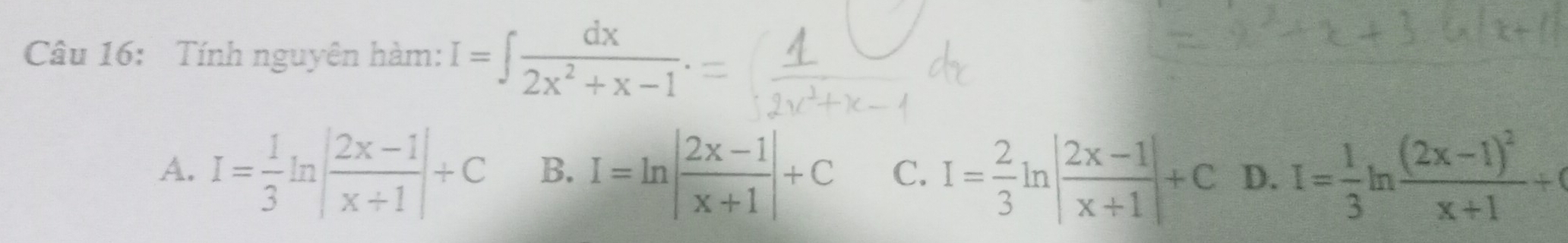 Tính nguyên hàm: I=∈t  dx/2x^2+x-1 .
A. I= 1/3 ln | (2x-1)/x+1 |+C B. I=ln | (2x-1)/x+1 |+C C. I= 2/3 ln | (2x-1)/x+1 |+C D. I= 1/3 ln frac (2x-1)^2x+1+(