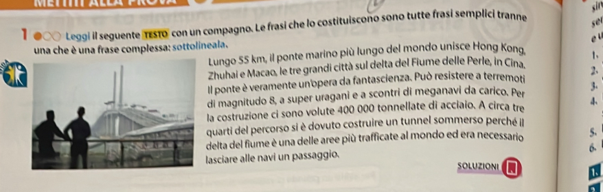 sin 
1● a Leggi il seguente rEsTo" con un compagno. Le frasi che lo costituiscono sono tutte frasí semplici tranne 
se 
e 
una che è una frase complessa: sottolineala. 
Lungo 55 km, il ponte marino più lungo del mondo unisce Hong Kong, 
Zhuhai e Macao, le tre grandi città sul delta del Fiume delle Perle, in Cina. 1、 
Il ponte è veramente un opera da fantascienza. Può resistere a terremoti 2. 
di magnitudo 8, a super uragani e a scontri di meganavi da carico. Per 3. 
la costruzione ci sono volute 400 000 tonnellate di acciaio. A circa tre 
quarti del percorso si è dovuto costruire un tunnel sommerso perché il 
delta del fiume è una delle aree più trafficate al mondo ed era necessario 5. 
6. 
lasciare alle navi un passaggio. 
SOLUZIONI 
1、 
a