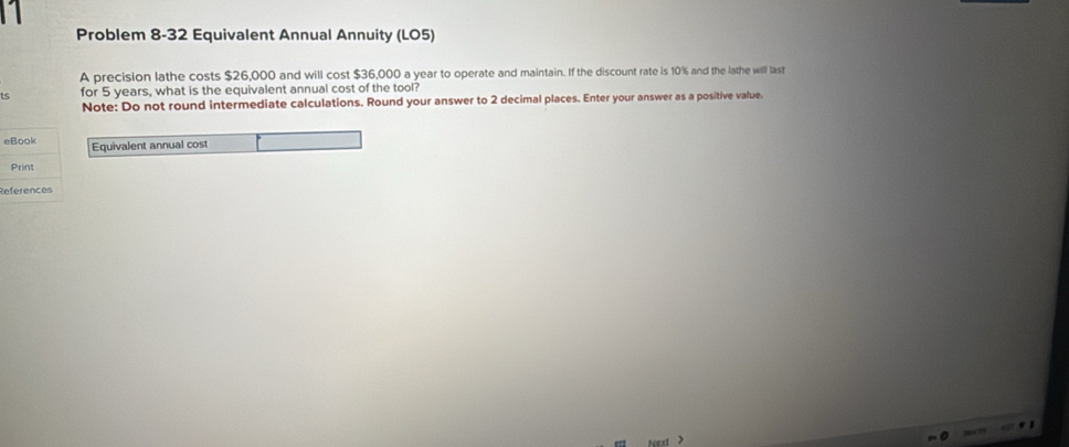 Problem 8-32 Equivalent Annual Annuity (LO5) 
A precision lathe costs $26,000 and will cost $36,000 a year to operate and maintain. If the discount rate is 10% and the lathe willl last 
for 5 years, what is the equivalent annual cost of the tool? 
Note: Do not round intermediate calculations. Round your answer to 2 decimal places. Enter your answer as a positive value. 
eBook Equivalent annual cost 
Print 
References 
7