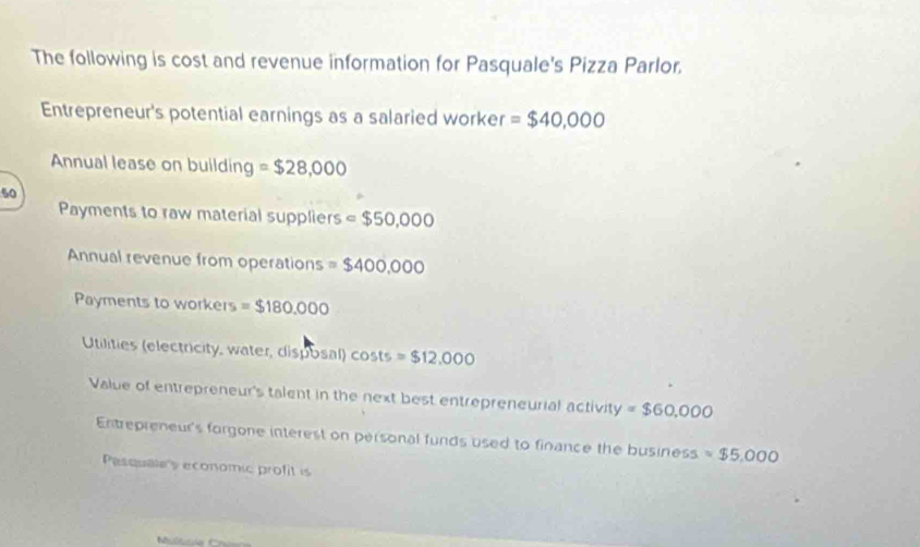 The following is cost and revenue information for Pasquale's Pizza Parlor. 
Entrepreneur's potential earnings as a salaried worker =$40,000
Annual lease on building =$28,000
50
Payments to raw material suppliers =$50,000
Annual revenue from operations =$400,000
Payments to workers =$180.000
Utilities (electricity, water, disposal) costs =$12,000
Value of entrepreneur's talent in the next best entrepreneurial activity = $60,000
Entrepreneur's forgone interest on personal funds used to finance the business =$5,000
Pasquales economic profit is