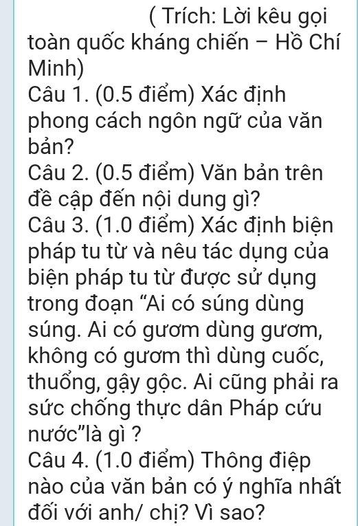 ( Trích: Lời kêu gọi 
toàn quốc kháng chiến - Hồ Chí 
Minh) 
Câu 1. (0.5 điểm) Xác định 
phong cách ngôn ngữ của văn 
bản? 
Câu 2. (0.5 điểm) Văn bản trên 
đề cập đến nội dung gì? 
Câu 3. (1.0 điểm) Xác định biện 
pháp tu từ và nêu tác dụng của 
biện pháp tu từ được sử dụng 
trong đoạn “Ai có súng dùng 
súng. Ai có gươm dùng gươm, 
không có gươm thì dùng cuốc, 
thuổng, gậy gộc. Ai cũng phải ra 
sức chống thực dân Pháp cứu 
nước"là gì ? 
Câu 4. (1.0 điểm) Thông điệp 
nào của văn bản có ý nghĩa nhất 
đối với anh/ chị? Vì sao?