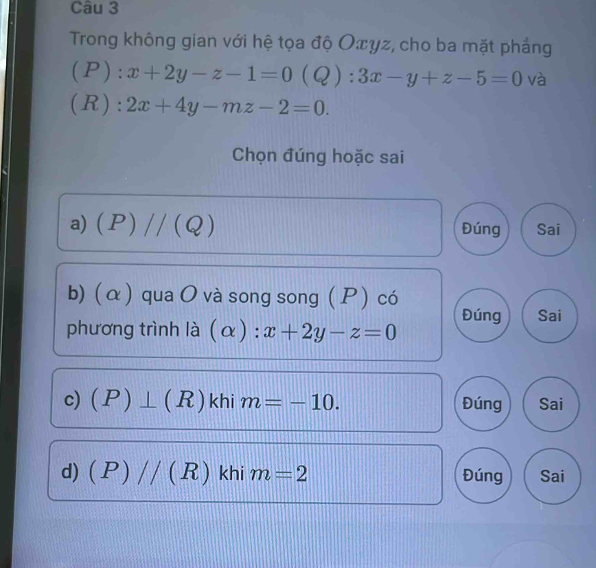 Trong không gian với hệ tọa độ Oπyz, cho ba mặt phẳng 
(P): x+2y-z-1=0(Q):3x-y+z-5=0 và 
(R): 2x+4y-mz-2=0. 
Chọn đúng hoặc sai 
a) (P)//(Q) Đúng Sai 
b) (α) qua O và song song ( P ) có 
Đúng Sai 
phương trình là . (alpha ):x+2y-z=0
c) (P)⊥ (R) khi m=-10. Đúng Sai 
d) (P)//(R) khi m=2 Đúng Sai