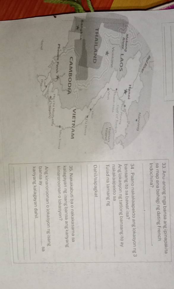 Anu-anong mga bansa ang ipinapakita 
sa map ana bahagi ng dating French 
Indochina?_ 


_ 
_ 
34 . Paano nakakaapekto ang lokasyon ng 3
bansang ito sa bawat isa? 
Ang lokasyon ng tatlong bansang ito ay 
nakakaapekto sa_ 
Tulad na lamang ng 
_ 
Dahil/sapagkat_ 
_ 
_ 
35. Nakakabuti ba o nakakasama sa 
kalagayan ng isang bansa ang kanyang 
kinaroroonan o lokasyon? 
sa 
Ang kinaroroonan o lokasyon ng isang 
bansa ay_ 
_ 
kanyang kalagayan dahil_ 
_ 
_ 
_