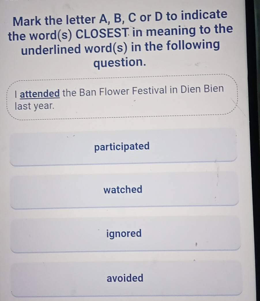 Mark the letter A, B, C or D to indicate
the word(s) CLOSEST in meaning to the
underlined word(s) in the following
question.
I attended the Ban Flower Festival in Dien Bien
last year.
participated
watched
ignored
avoided