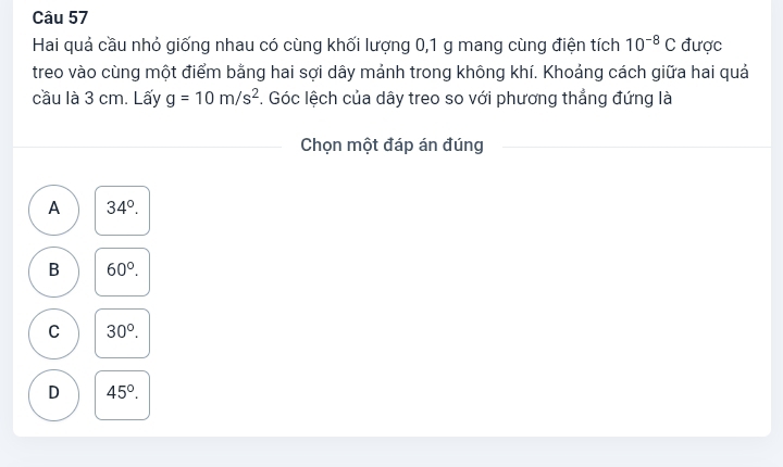 Hai quả cầu nhỏ giống nhau có cùng khối lượng 0, 1 g mang cùng điện tích 10^(-8)C được
treo vào cùng một điểm bằng hai sợi dây mảnh trong không khí. Khoảng cách giữa hai quả
cầu là 3 cm. Lấy g=10m/s^2. Góc lệch của dây treo so với phương thẳng đứng là
Chọn một đáp án đúng
A 34°.
B 60°.
C 30°.
D 45°.