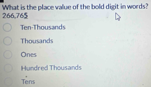 What is the place value of the bold digit in words?
266,765
Ten-Thousands
Thousands
Ones
Hundred Thousands
Tens