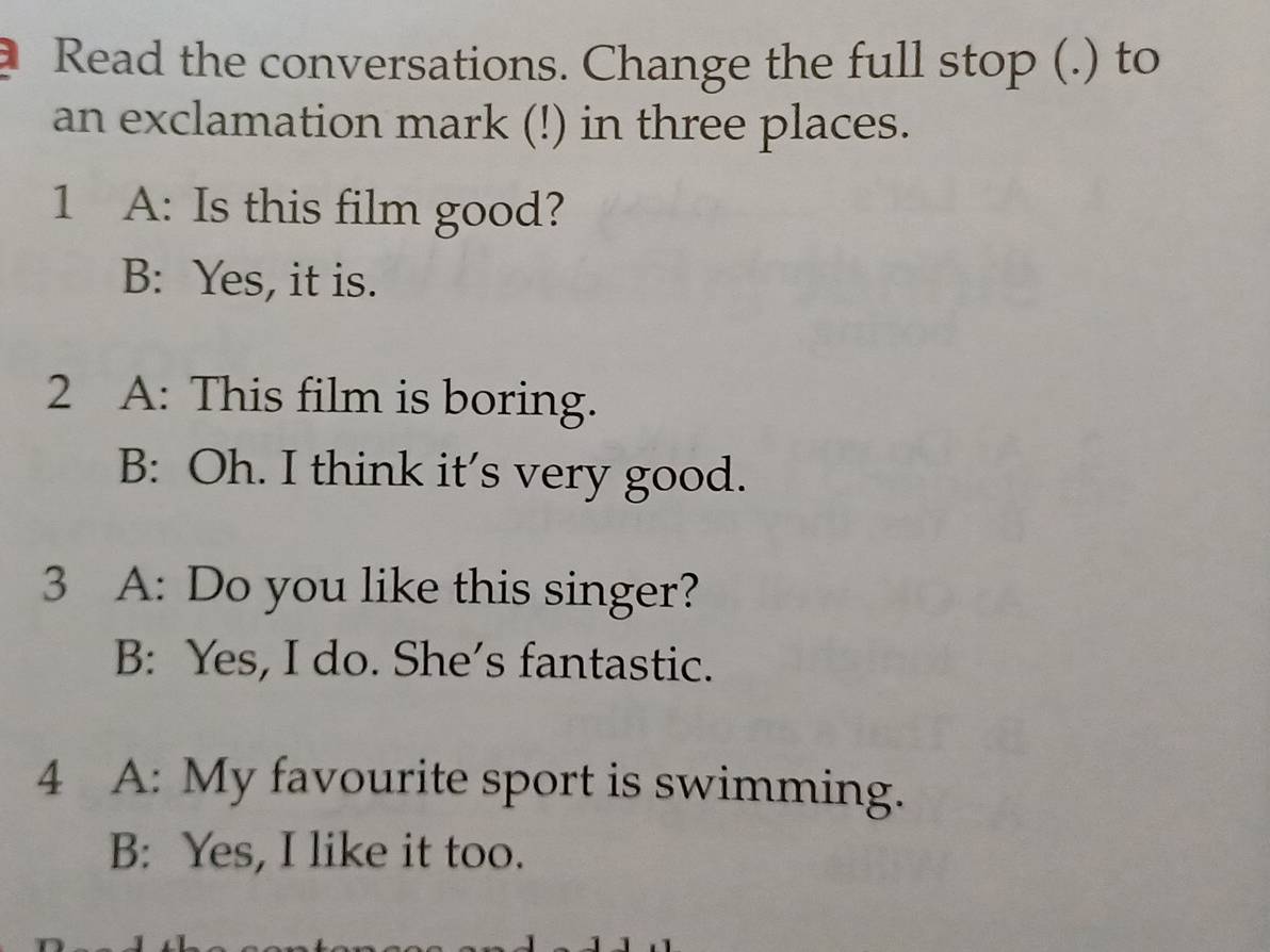 Read the conversations. Change the full stop (.) to
an exclamation mark (!) in three places.
1 A: Is this film good?
B: Yes, it is.
2 A: This film is boring.
B: Oh. I think it's very good.
3 A: Do you like this singer?
B: Yes, I do. She's fantastic.
4 A: My favourite sport is swimming.
B: Yes, I like it too.