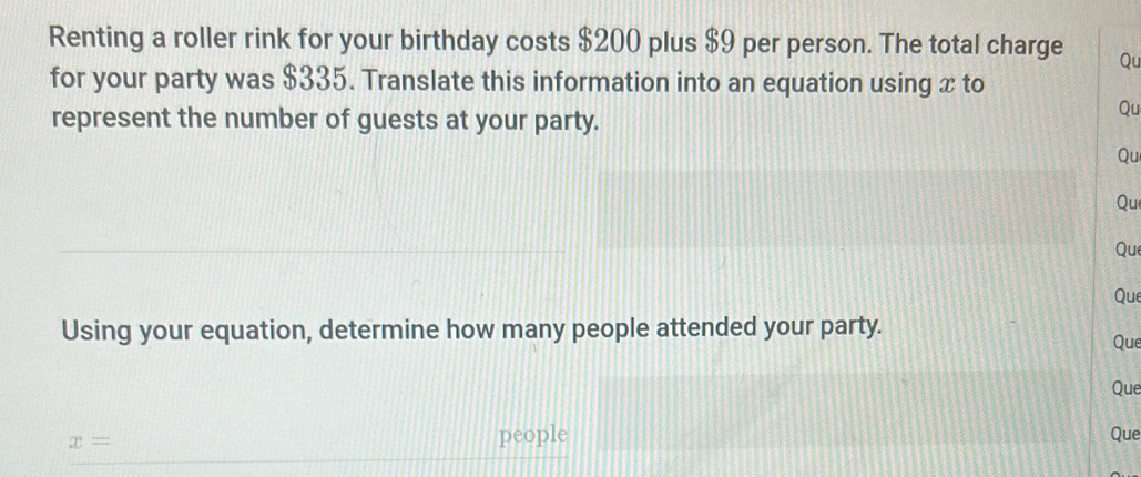 Renting a roller rink for your birthday costs $200 plus $9 per person. The total charge Qu 
for your party was $335. Translate this information into an equation using x to 
represent the number of guests at your party. 
Qu 
Qu 
Qu 
Que 
Que 
Using your equation, determine how many people attended your party. Que 
Que
x=
people Que