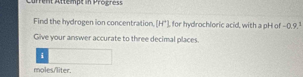 Current Attempt in Progress 
Find the hydrogen ion concentration, [H*], for hydrochloric acid, with a pH of −0.9.1
Give your answer accurate to three decimal places. 
i
moles/liter.